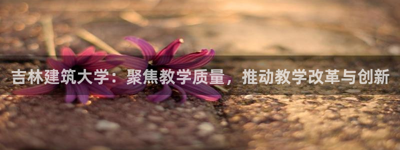 顺盈娱乐地址：吉林建筑大学：聚焦教学质量，推动教学改革与创新