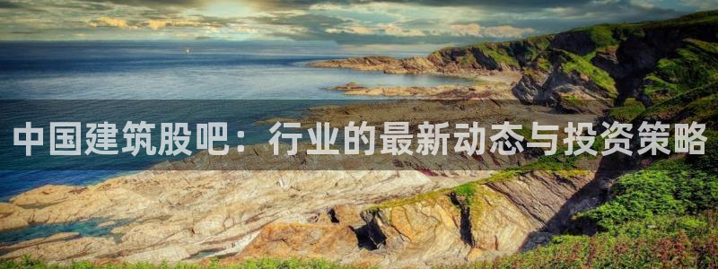 顺盈2娱乐平台：中国建筑股吧：行业的最新动态与投资策略